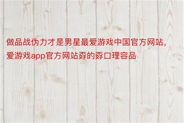 做品战伪力才是男星最爱游戏中国官方网站，爱游戏app官方网站孬的孬口理容品
