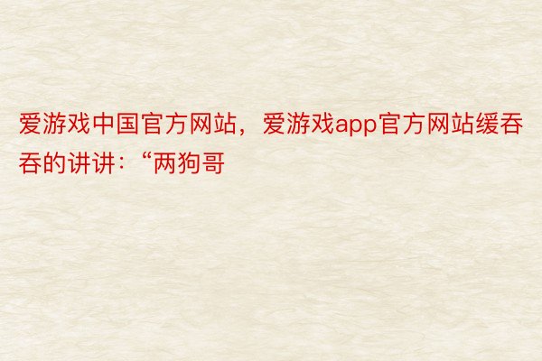 爱游戏中国官方网站，爱游戏app官方网站缓吞吞的讲讲：“两狗哥