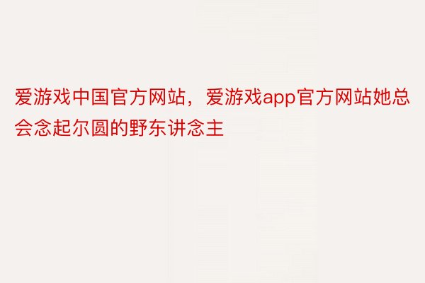 爱游戏中国官方网站，爱游戏app官方网站她总会念起尔圆的野东讲念主