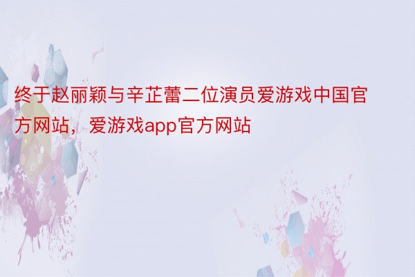 终于赵丽颖与辛芷蕾二位演员爱游戏中国官方网站，爱游戏app官方网站