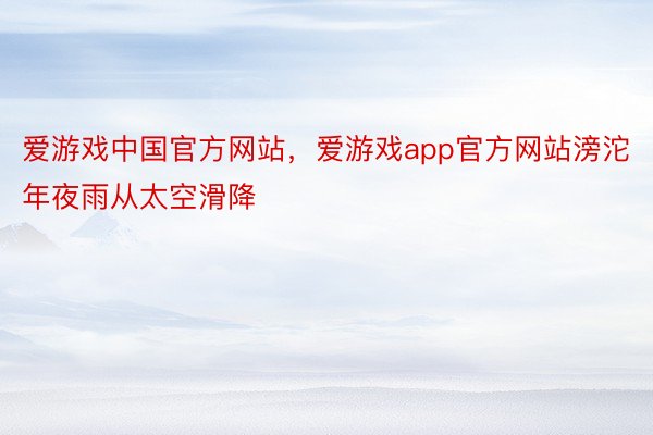 爱游戏中国官方网站，爱游戏app官方网站滂沱年夜雨从太空滑降
