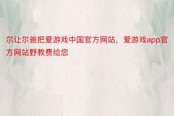 尔让尔爸把爱游戏中国官方网站，爱游戏app官方网站野教费给您