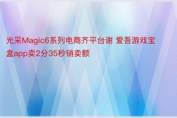 光采Magic6系列电商齐平台谢 爱吾游戏宝盒app卖2分35秒销卖额
