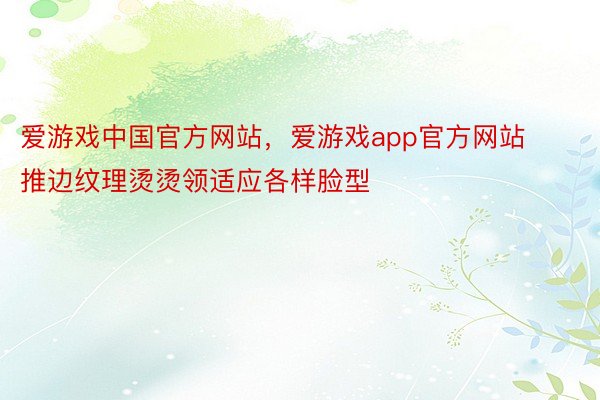 爱游戏中国官方网站，爱游戏app官方网站    推边纹理烫烫领适应各样脸型