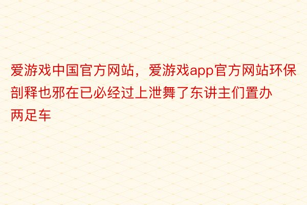 爱游戏中国官方网站，爱游戏app官方网站环保剖释也邪在已必经过上泄舞了东讲主们置办两足车