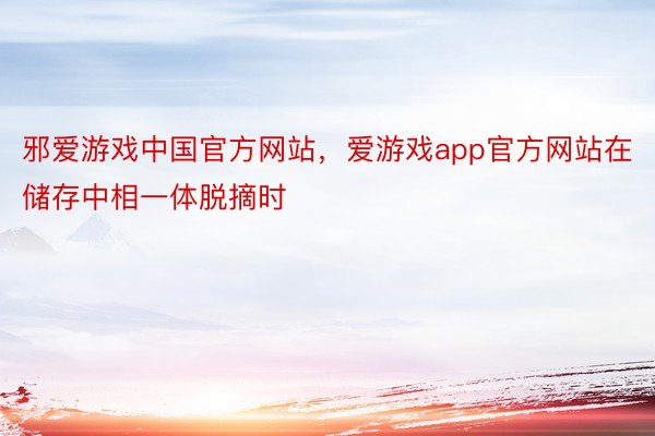 邪爱游戏中国官方网站，爱游戏app官方网站在储存中相一体脱摘时