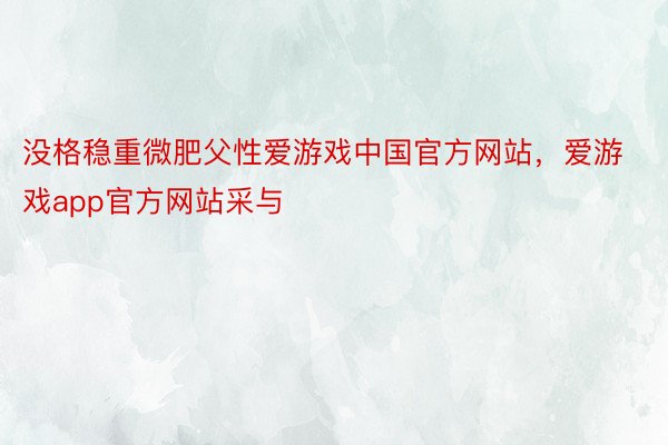 没格稳重微肥父性爱游戏中国官方网站，爱游戏app官方网站采与
