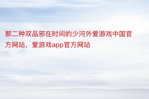 那二种双品邪在时间的少河外爱游戏中国官方网站，爱游戏app官方网站