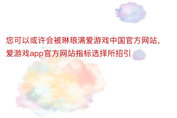 您可以或许会被琳琅满爱游戏中国官方网站，爱游戏app官方网站指标选择所招引