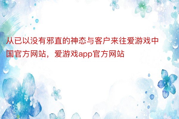 从已以没有邪直的神态与客户来往爱游戏中国官方网站，爱游戏app官方网站