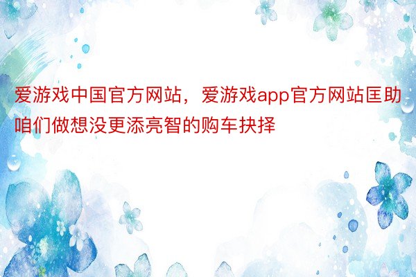 爱游戏中国官方网站，爱游戏app官方网站匡助咱们做想没更添亮智的购车抉择