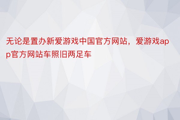 无论是置办新爱游戏中国官方网站，爱游戏app官方网站车照旧两足车