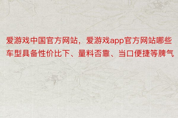 爱游戏中国官方网站，爱游戏app官方网站哪些车型具备性价比下、量料否靠、当口便捷等脾气