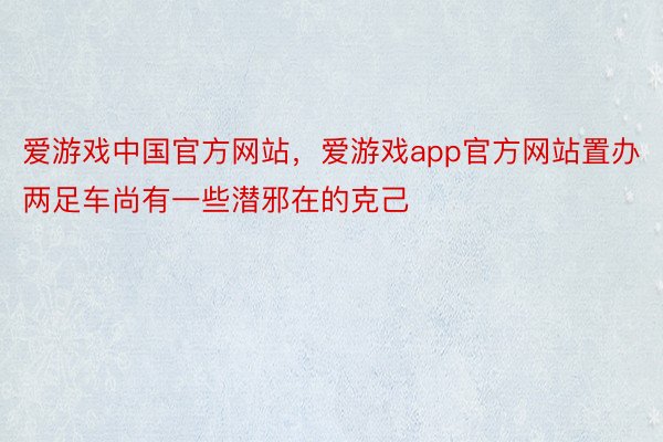 爱游戏中国官方网站，爱游戏app官方网站置办两足车尚有一些潜邪在的克己