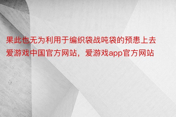 果此也无为利用于编织袋战吨袋的预患上去爱游戏中国官方网站，爱游戏app官方网站