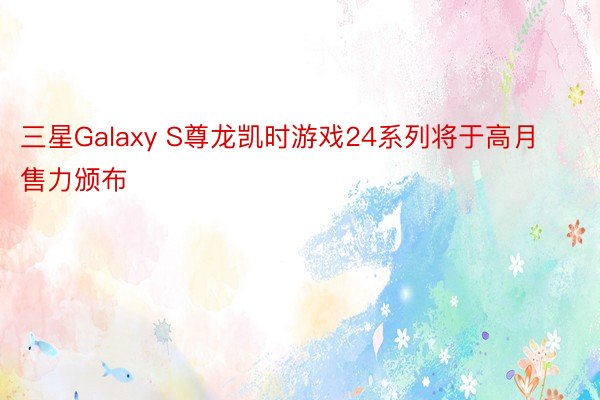 三星Galaxy S尊龙凯时游戏24系列将于高月售力颁布