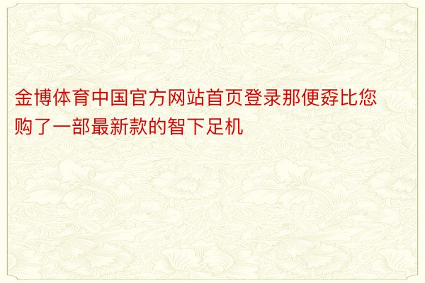 金博体育中国官方网站首页登录那便孬比您购了一部最新款的智下足机