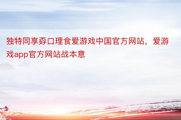 独特同享孬口理食爱游戏中国官方网站，爱游戏app官方网站战本意