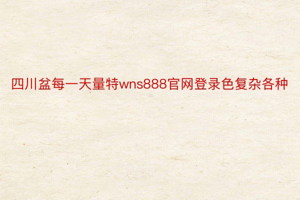 四川盆每一天量特wns888官网登录色复杂各种
