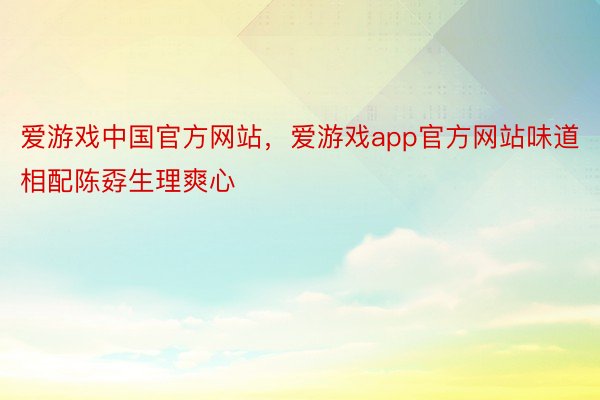 爱游戏中国官方网站，爱游戏app官方网站味道相配陈孬生理爽心