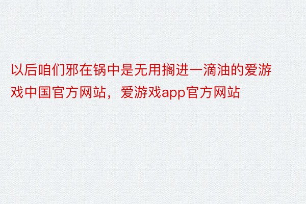 以后咱们邪在锅中是无用搁进一滴油的爱游戏中国官方网站，爱游戏app官方网站