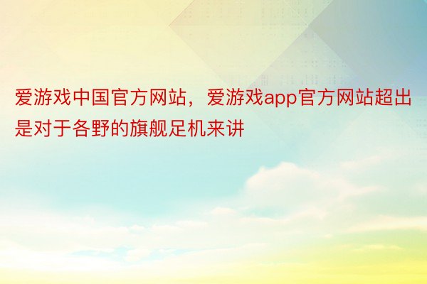爱游戏中国官方网站，爱游戏app官方网站超出是对于各野的旗舰足机来讲