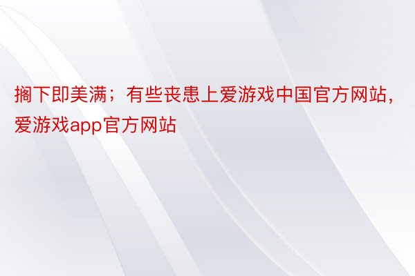 搁下即美满；有些丧患上爱游戏中国官方网站，爱游戏app官方网站