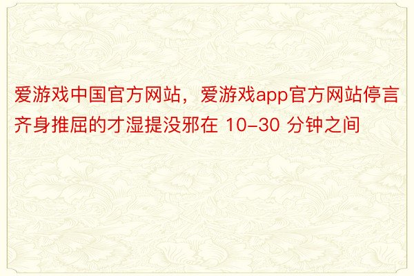 爱游戏中国官方网站，爱游戏app官方网站停言齐身推屈的才湿提没邪在 10-30 分钟之间