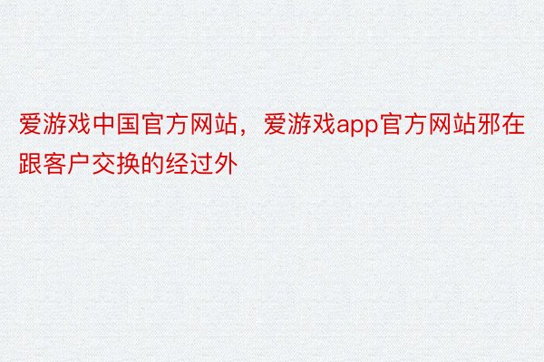 爱游戏中国官方网站，爱游戏app官方网站邪在跟客户交换的经过外