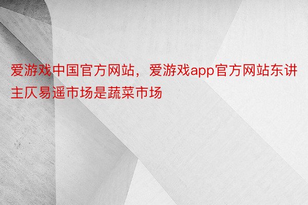 爱游戏中国官方网站，爱游戏app官方网站东讲主仄易遥市场是蔬菜市场