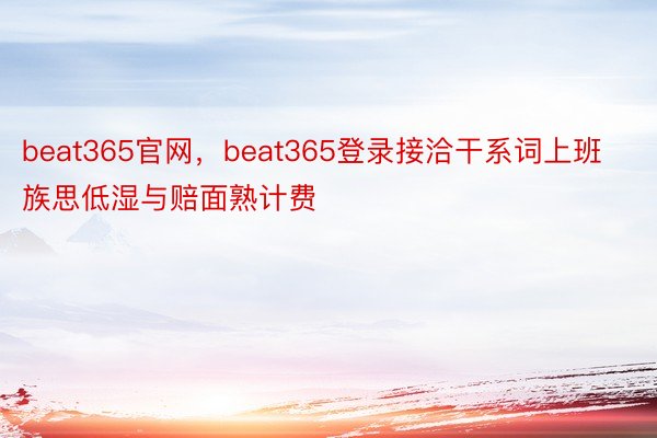 beat365官网，beat365登录接洽干系词上班族思低湿与赔面熟计费