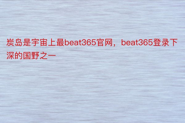 炭岛是宇宙上最beat365官网，beat365登录下深的国野之一