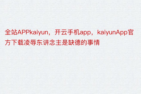 全站APPkaiyun，开云手机app，kaiyunApp官方下载凌辱东讲念主是缺德的事情