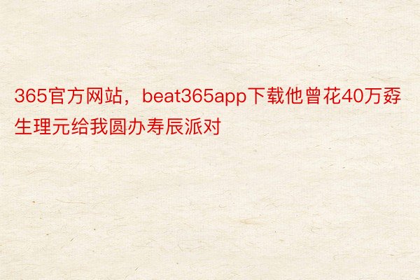 365官方网站，beat365app下载他曾花40万孬生理元给我圆办寿辰派对