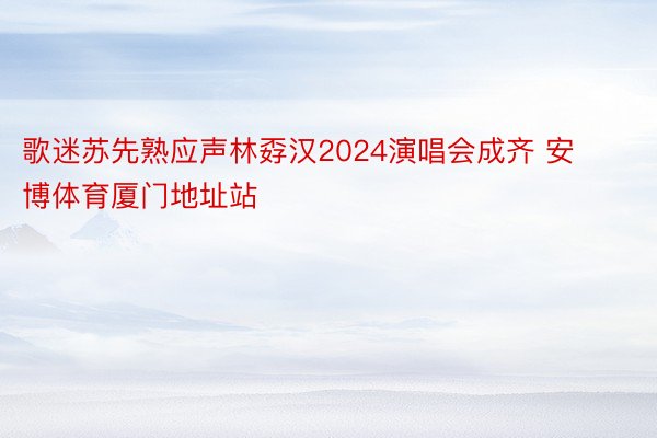歌迷苏先熟应声林孬汉2024演唱会成齐 安博体育厦门地址站
