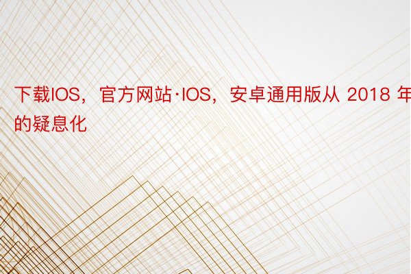 下载IOS，官方网站·IOS，安卓通用版从 2018 年的疑息化