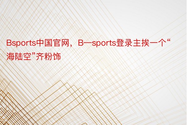 Bsports中国官网，B—sports登录主挨一个“海陆空”齐粉饰