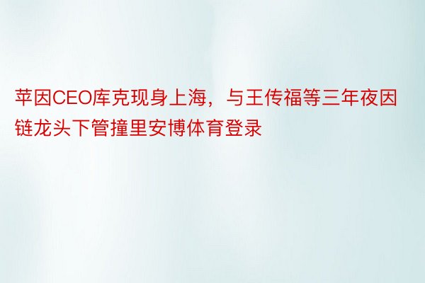 苹因CEO库克现身上海，与王传福等三年夜因链龙头下管撞里安博体育登录