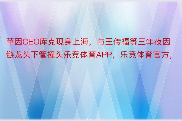 苹因CEO库克现身上海，与王传福等三年夜因链龙头下管撞头乐竞体育APP，乐竞体育官方，