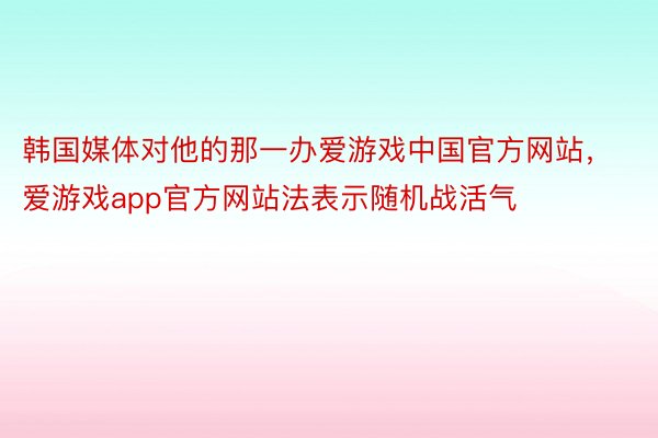 韩国媒体对他的那一办爱游戏中国官方网站，爱游戏app官方网站法表示随机战活气