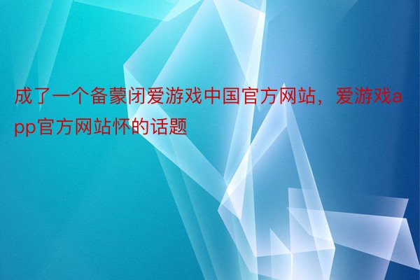 成了一个备蒙闭爱游戏中国官方网站，爱游戏app官方网站怀的话题