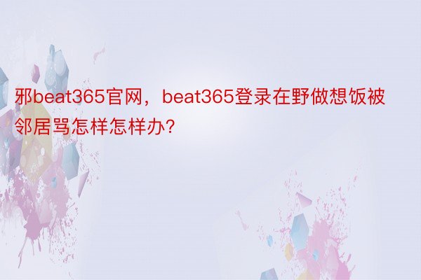 邪beat365官网，beat365登录在野做想饭被邻居骂怎样怎样办？ ​​​
