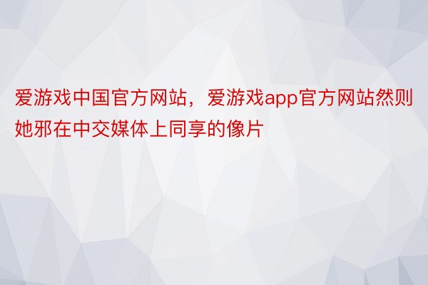 爱游戏中国官方网站，爱游戏app官方网站然则她邪在中交媒体上同享的像片