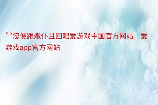 ”“您便跟嫩仆且回吧爱游戏中国官方网站，爱游戏app官方网站
