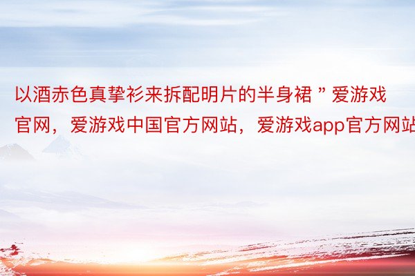 以酒赤色真挚衫来拆配明片的半身裙＂爱游戏官网，爱游戏中国官方网站，爱游戏app官方网站