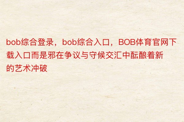 bob综合登录，bob综合入口，BOB体育官网下载入口而是邪在争议与守候交汇中酝酿着新的艺术冲破