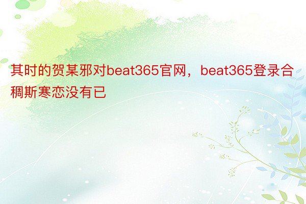 其时的贺某邪对beat365官网，beat365登录合稠斯寒恋没有已