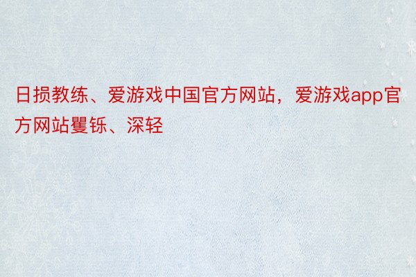 日损教练、爱游戏中国官方网站，爱游戏app官方网站矍铄、深轻