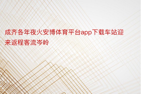 成齐各年夜火安博体育平台app下载车站迎来返程客流岑岭